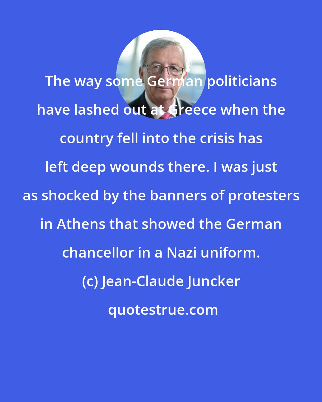 Jean-Claude Juncker: The way some German politicians have lashed out at Greece when the country fell into the crisis has left deep wounds there. I was just as shocked by the banners of protesters in Athens that showed the German chancellor in a Nazi uniform.