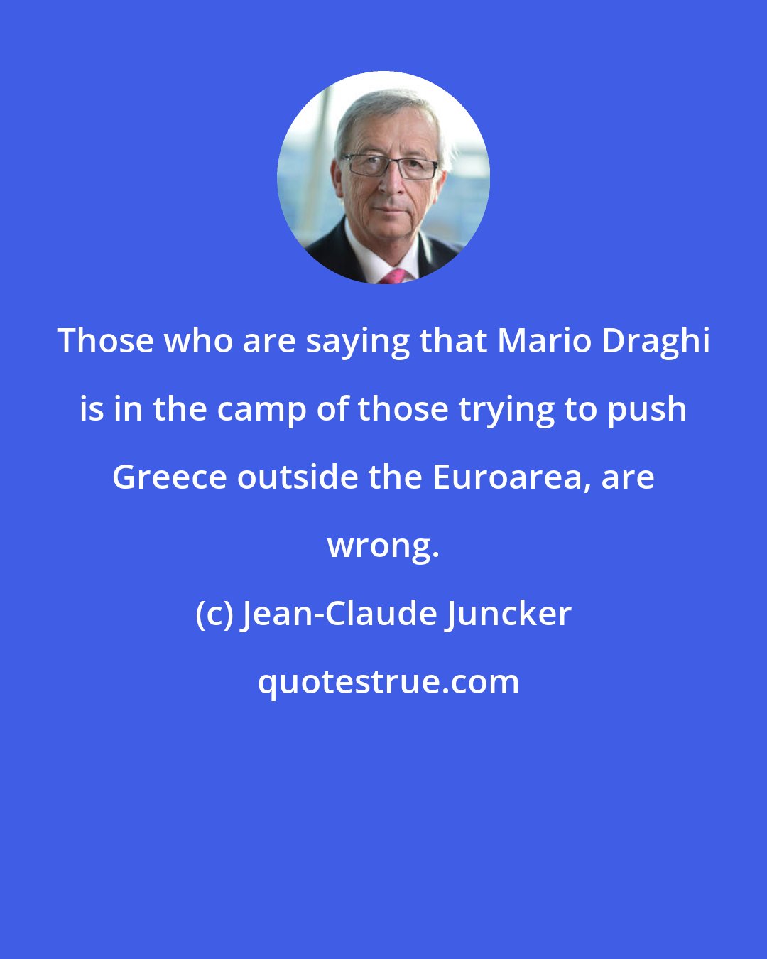 Jean-Claude Juncker: Those who are saying that Mario Draghi is in the camp of those trying to push Greece outside the Euroarea, are wrong.