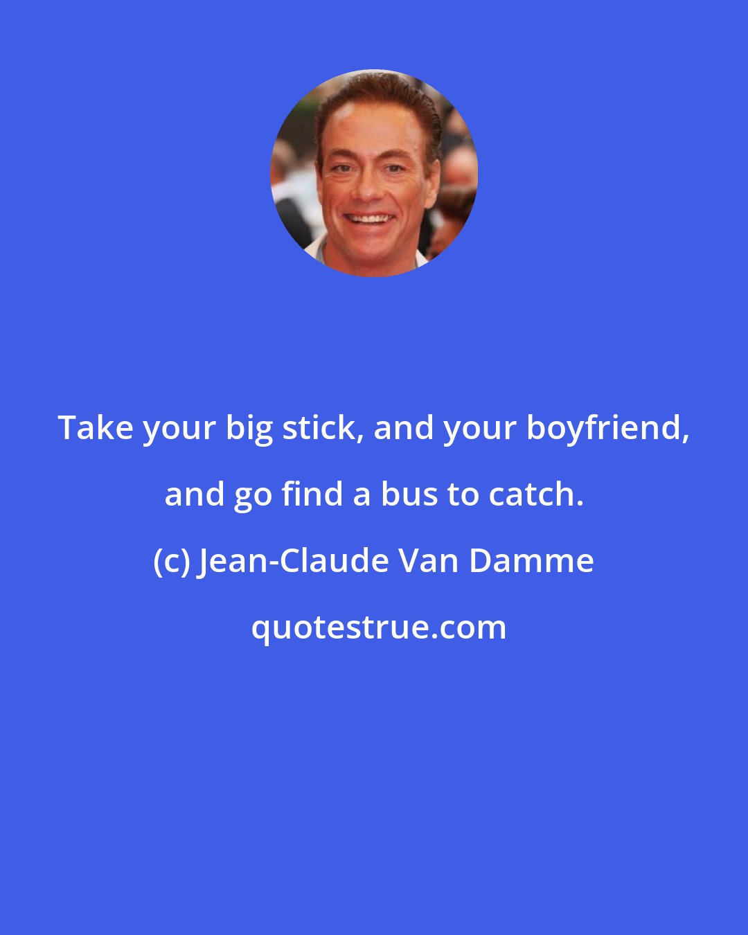 Jean-Claude Van Damme: Take your big stick, and your boyfriend, and go find a bus to catch.