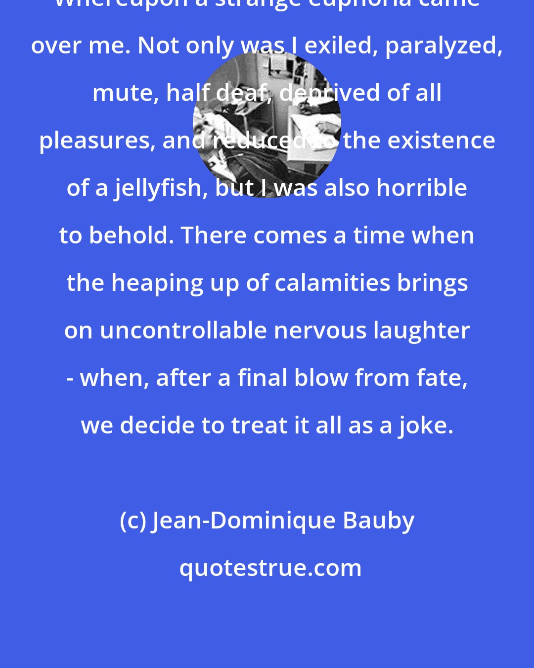 Jean-Dominique Bauby: Whereupon a strange euphoria came over me. Not only was I exiled, paralyzed, mute, half deaf, deprived of all pleasures, and reduced to the existence of a jellyfish, but I was also horrible to behold. There comes a time when the heaping up of calamities brings on uncontrollable nervous laughter - when, after a final blow from fate, we decide to treat it all as a joke.