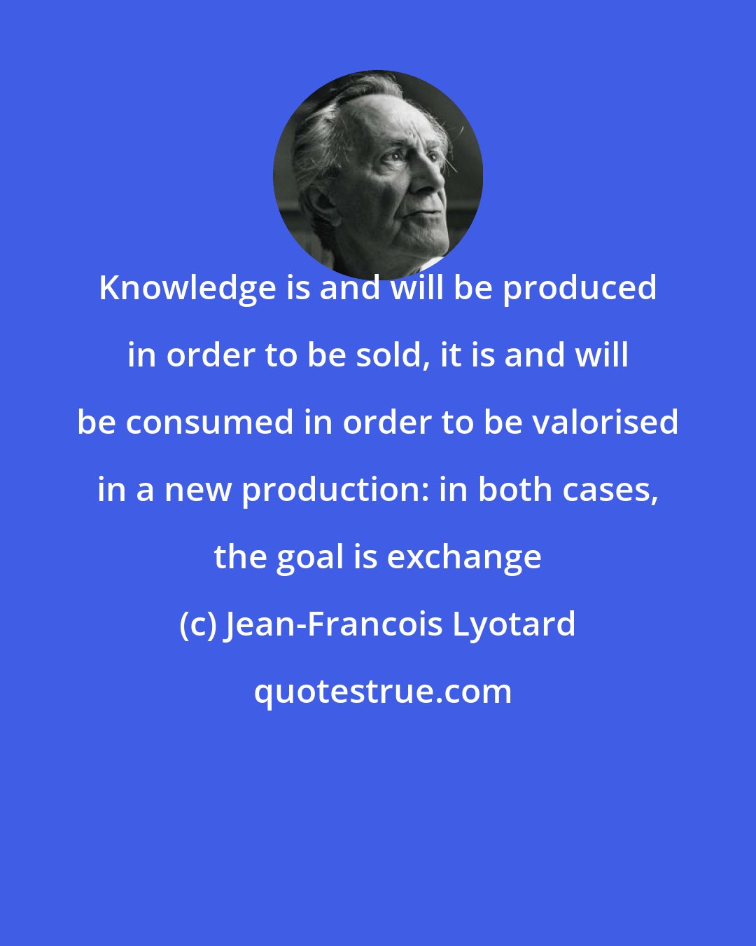 Jean-Francois Lyotard: Knowledge is and will be produced in order to be sold, it is and will be consumed in order to be valorised in a new production: in both cases, the goal is exchange