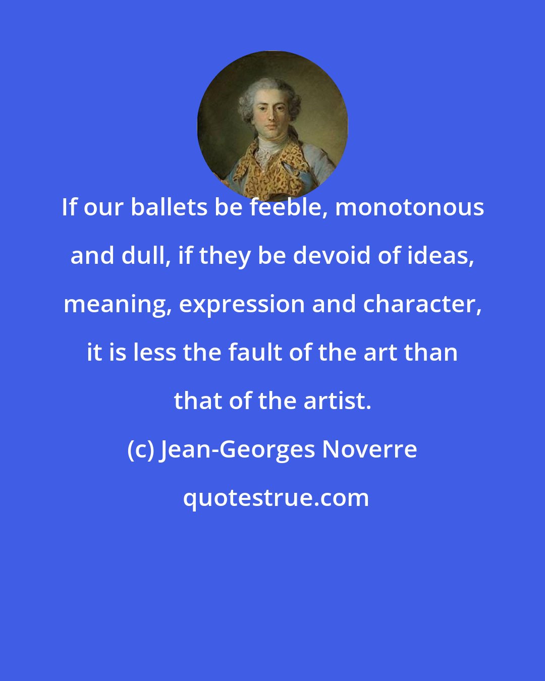 Jean-Georges Noverre: If our ballets be feeble, monotonous and dull, if they be devoid of ideas, meaning, expression and character, it is less the fault of the art than that of the artist.