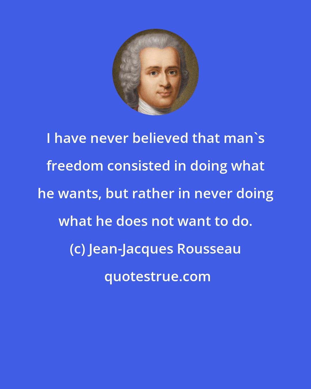 Jean-Jacques Rousseau: I have never believed that man's freedom consisted in doing what he wants, but rather in never doing what he does not want to do.