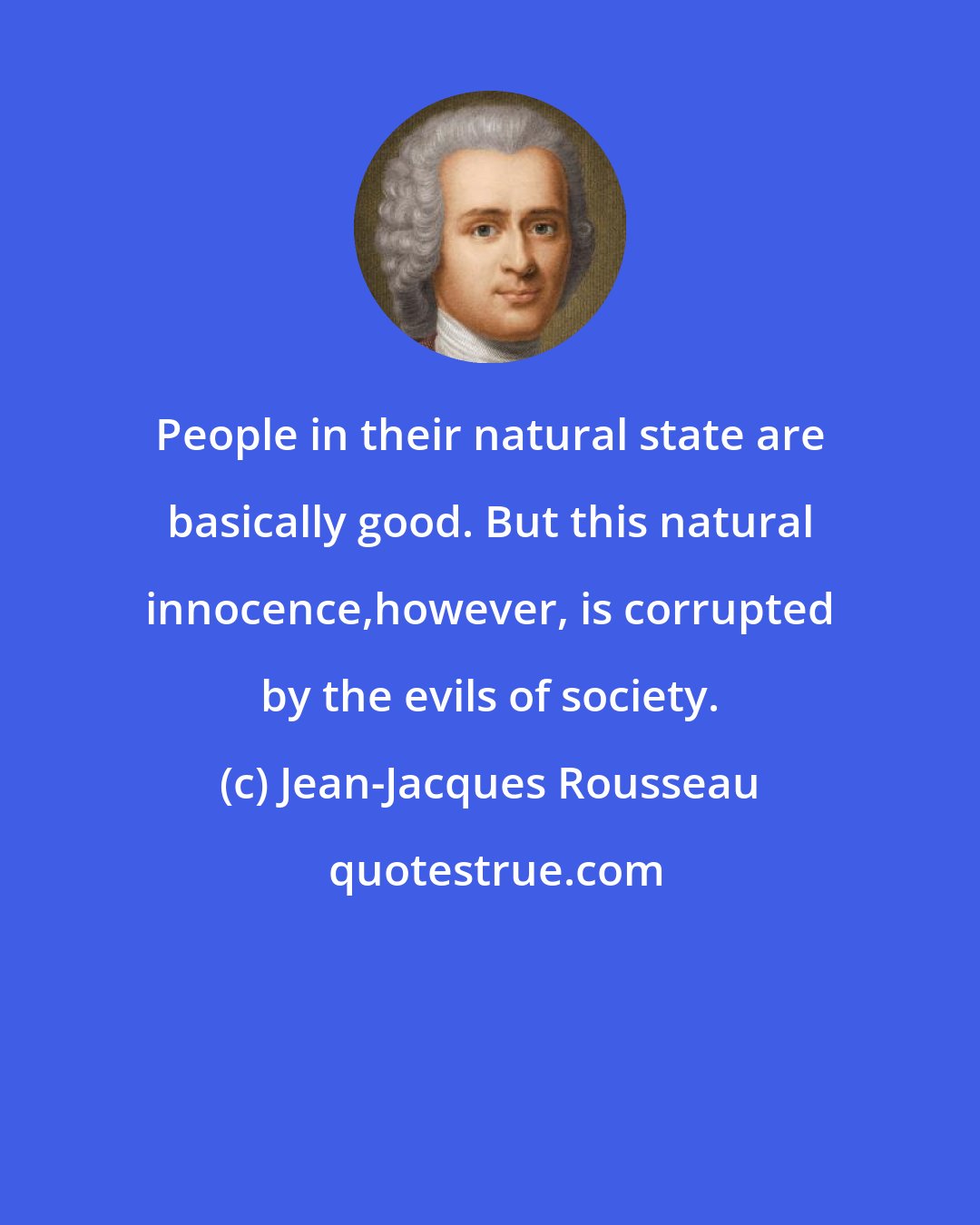 Jean-Jacques Rousseau: People in their natural state are basically good. But this natural innocence,however, is corrupted by the evils of society.