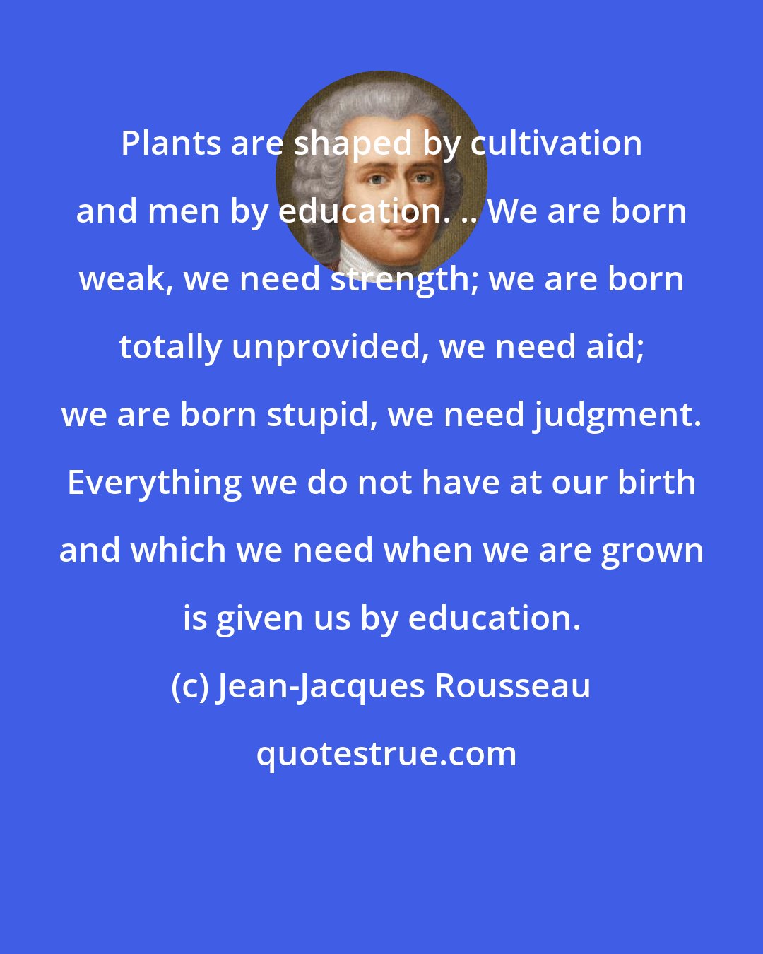 Jean-Jacques Rousseau: Plants are shaped by cultivation and men by education. .. We are born weak, we need strength; we are born totally unprovided, we need aid; we are born stupid, we need judgment. Everything we do not have at our birth and which we need when we are grown is given us by education.