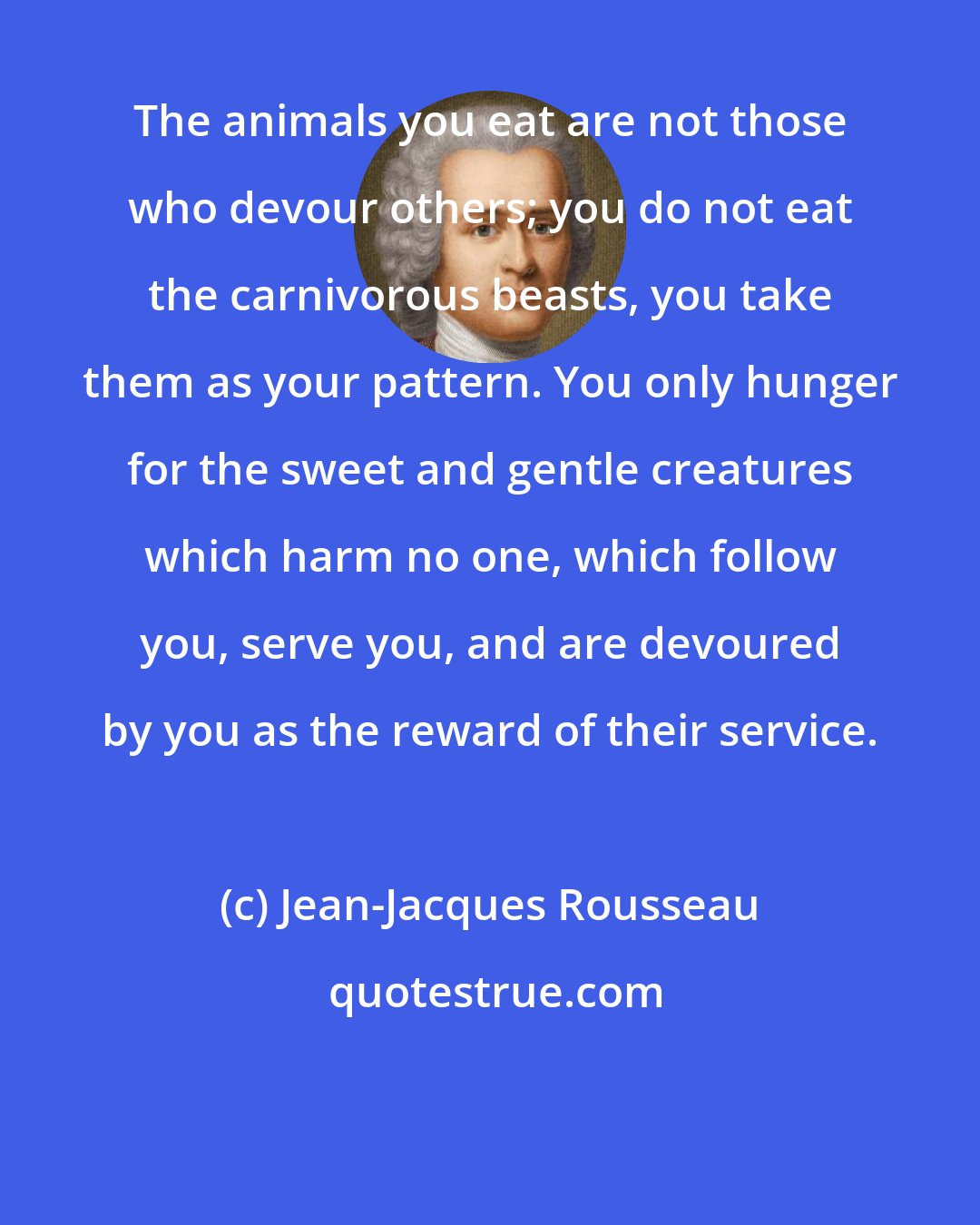 Jean-Jacques Rousseau: The animals you eat are not those who devour others; you do not eat the carnivorous beasts, you take them as your pattern. You only hunger for the sweet and gentle creatures which harm no one, which follow you, serve you, and are devoured by you as the reward of their service.