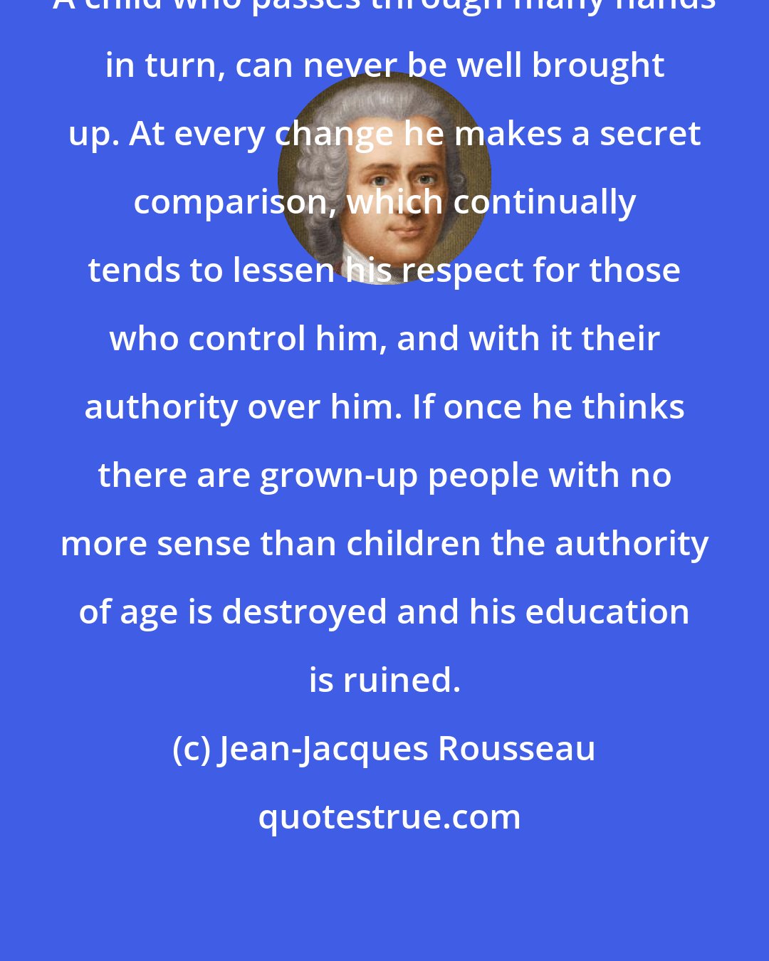 Jean-Jacques Rousseau: A child who passes through many hands in turn, can never be well brought up. At every change he makes a secret comparison, which continually tends to lessen his respect for those who control him, and with it their authority over him. If once he thinks there are grown-up people with no more sense than children the authority of age is destroyed and his education is ruined.