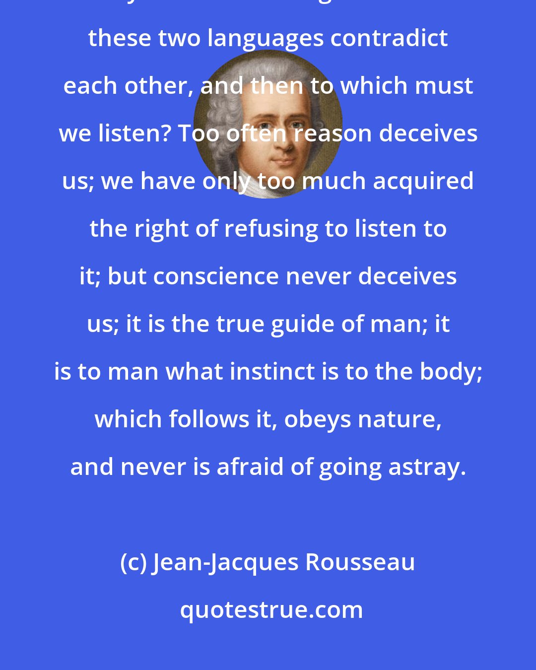 Jean-Jacques Rousseau: Conscience is the voice of the soul, the passions are the voice of the body. Is it astonishing that often these two languages contradict each other, and then to which must we listen? Too often reason deceives us; we have only too much acquired the right of refusing to listen to it; but conscience never deceives us; it is the true guide of man; it is to man what instinct is to the body; which follows it, obeys nature, and never is afraid of going astray.