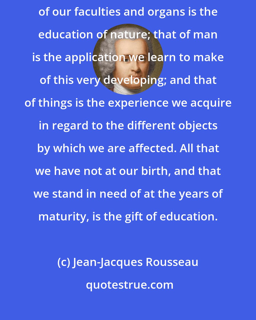 Jean-Jacques Rousseau: Education is either from nature, from man or from things. The developing of our faculties and organs is the education of nature; that of man is the application we learn to make of this very developing; and that of things is the experience we acquire in regard to the different objects by which we are affected. All that we have not at our birth, and that we stand in need of at the years of maturity, is the gift of education.