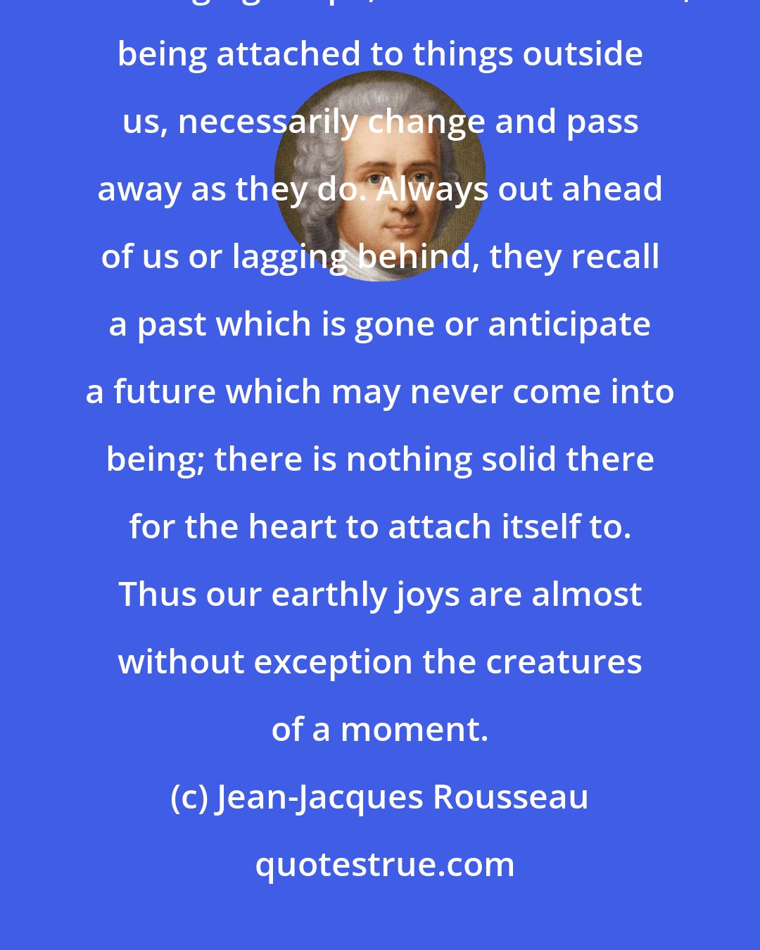 Jean-Jacques Rousseau: Everything is in constant flux on this earth. Nothing keeps the same unchanging shape, and our affections, being attached to things outside us, necessarily change and pass away as they do. Always out ahead of us or lagging behind, they recall a past which is gone or anticipate a future which may never come into being; there is nothing solid there for the heart to attach itself to. Thus our earthly joys are almost without exception the creatures of a moment.