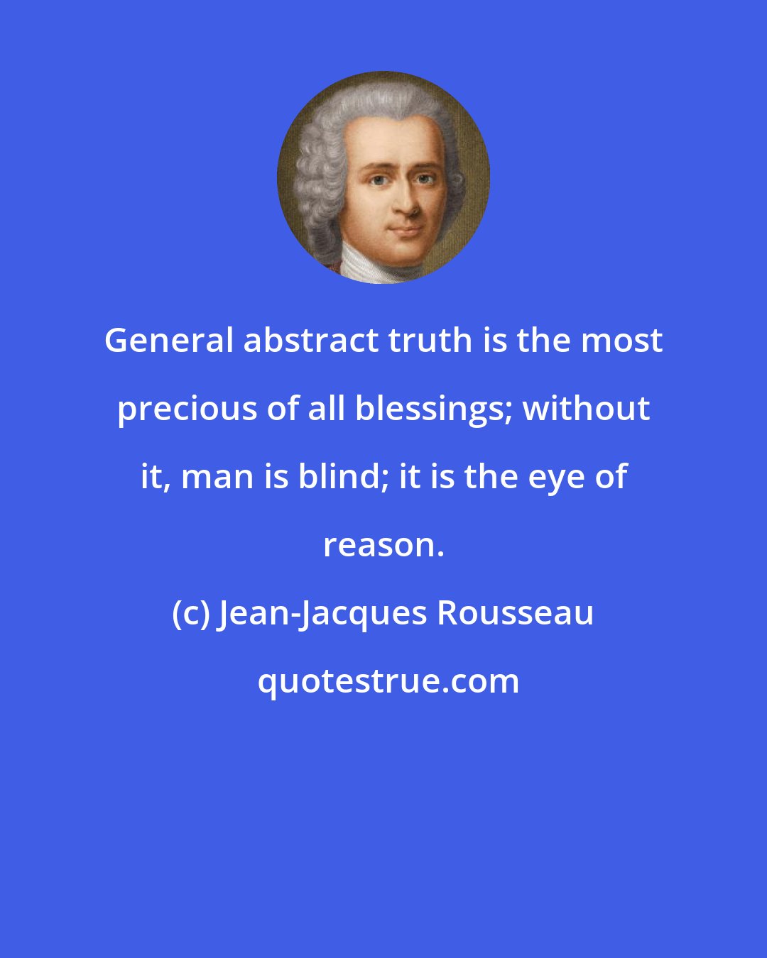 Jean-Jacques Rousseau: General abstract truth is the most precious of all blessings; without it, man is blind; it is the eye of reason.