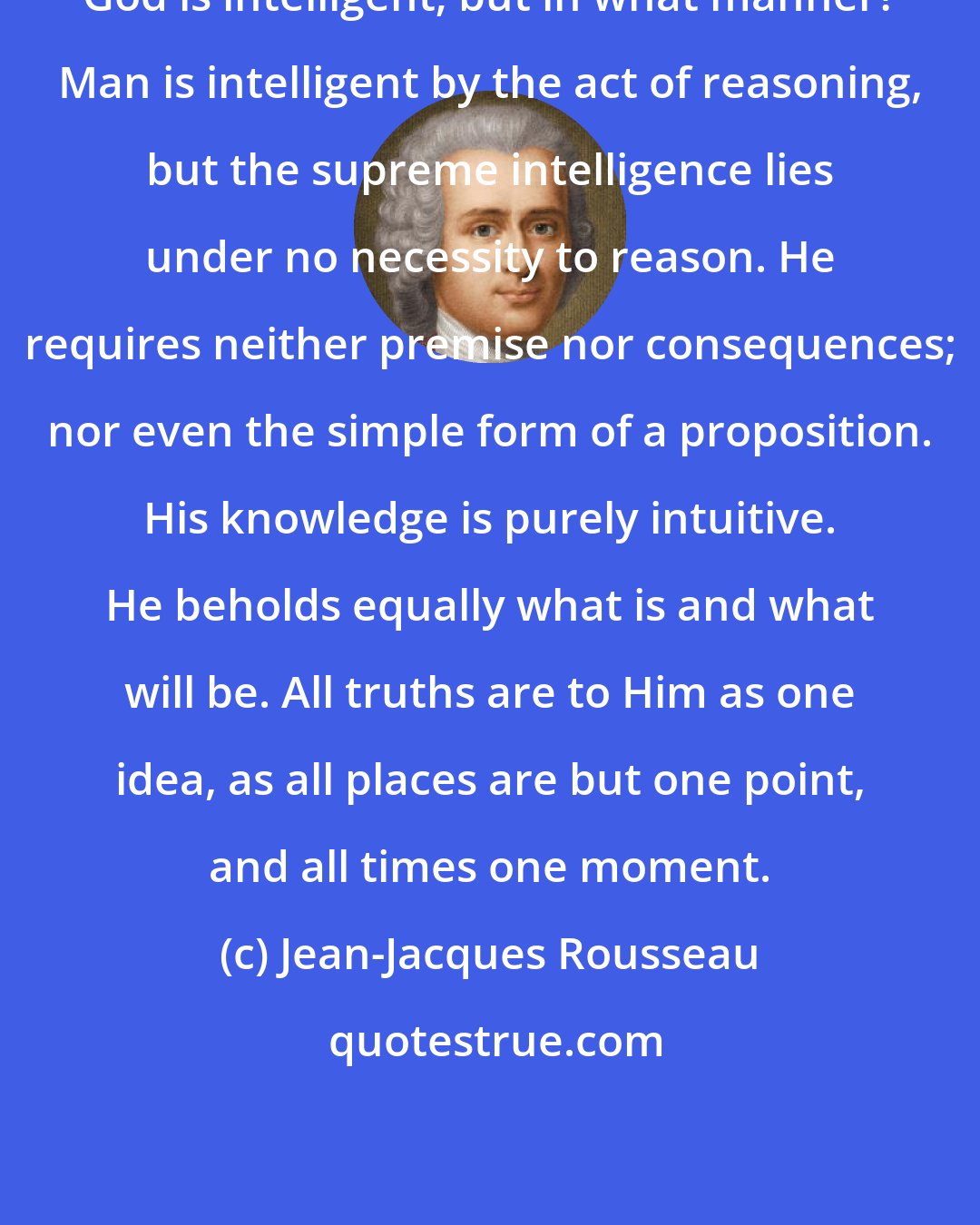 Jean-Jacques Rousseau: God is intelligent; but in what manner? Man is intelligent by the act of reasoning, but the supreme intelligence lies under no necessity to reason. He requires neither premise nor consequences; nor even the simple form of a proposition. His knowledge is purely intuitive. He beholds equally what is and what will be. All truths are to Him as one idea, as all places are but one point, and all times one moment.