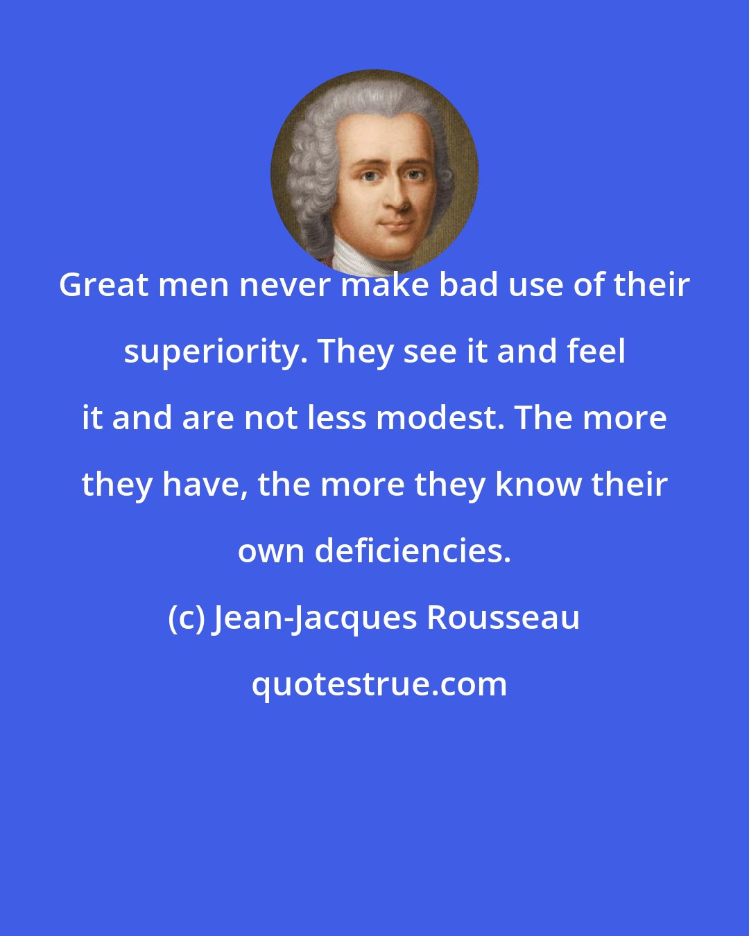 Jean-Jacques Rousseau: Great men never make bad use of their superiority. They see it and feel it and are not less modest. The more they have, the more they know their own deficiencies.