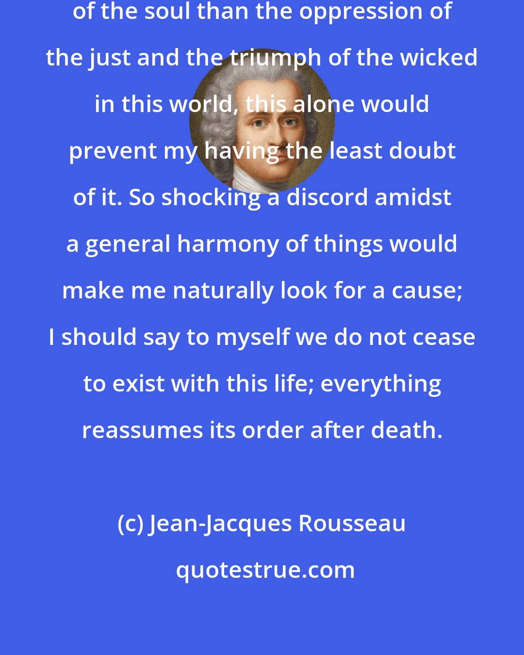 Jean-Jacques Rousseau: Had I no other proof of the immortality of the soul than the oppression of the just and the triumph of the wicked in this world, this alone would prevent my having the least doubt of it. So shocking a discord amidst a general harmony of things would make me naturally look for a cause; I should say to myself we do not cease to exist with this life; everything reassumes its order after death.