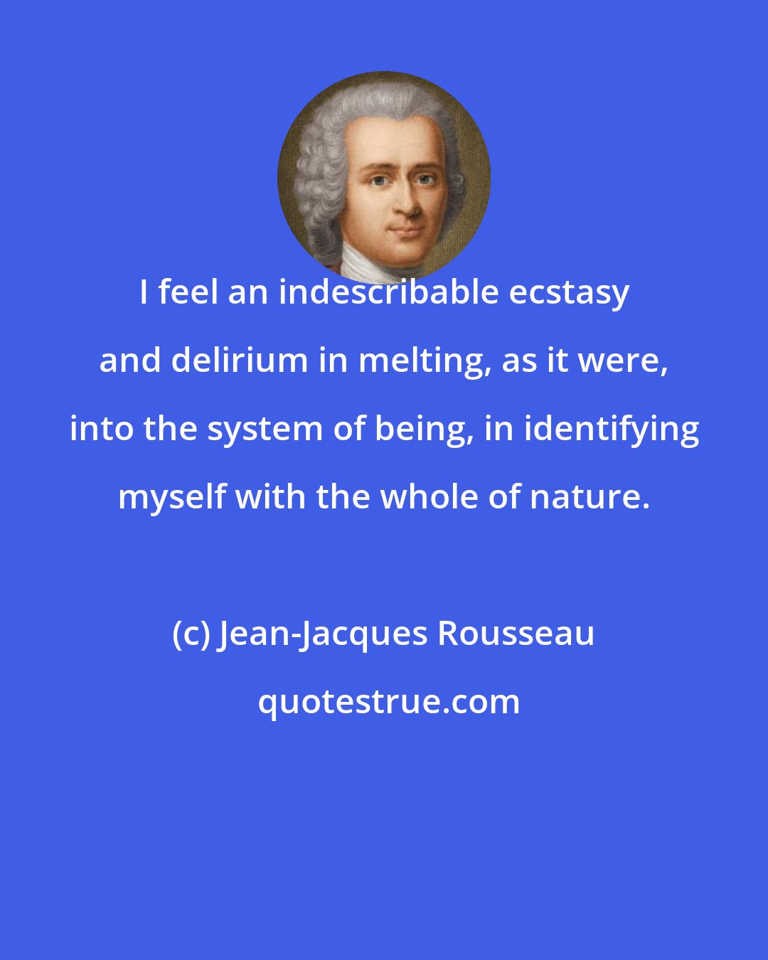 Jean-Jacques Rousseau: I feel an indescribable ecstasy and delirium in melting, as it were, into the system of being, in identifying myself with the whole of nature.