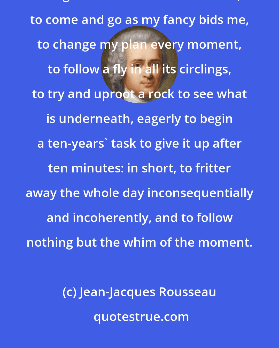 Jean-Jacques Rousseau: I love idleness. I love to busy myself about trifles, to begin a hundred things and not finish one of them, to come and go as my fancy bids me, to change my plan every moment, to follow a fly in all its circlings, to try and uproot a rock to see what is underneath, eagerly to begin a ten-years' task to give it up after ten minutes: in short, to fritter away the whole day inconsequentially and incoherently, and to follow nothing but the whim of the moment.