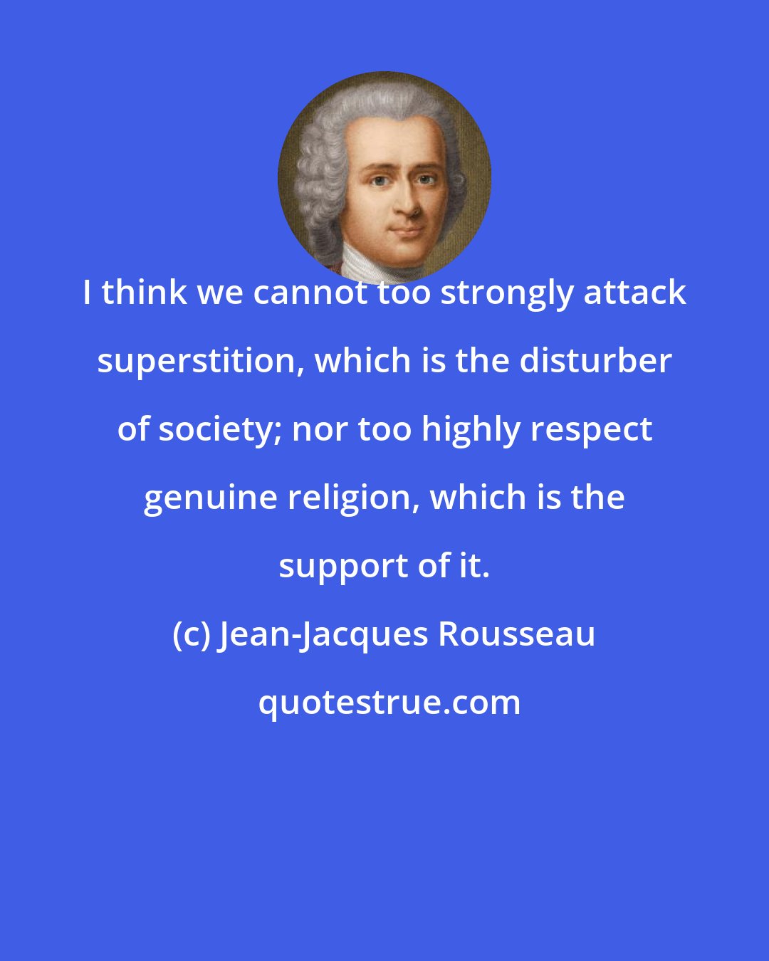 Jean-Jacques Rousseau: I think we cannot too strongly attack superstition, which is the disturber of society; nor too highly respect genuine religion, which is the support of it.