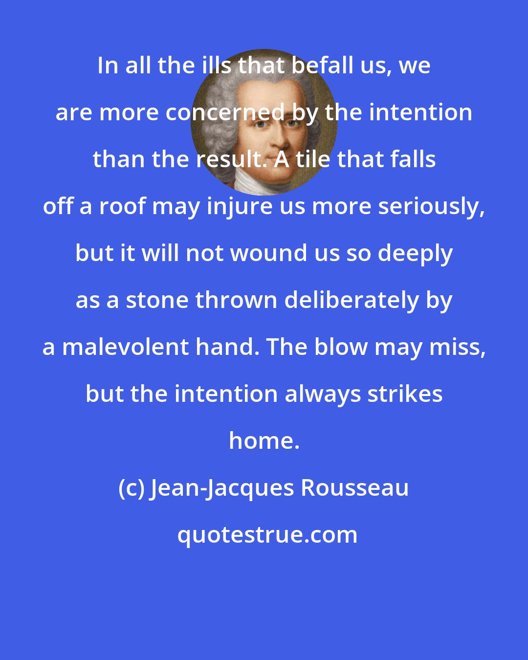 Jean-Jacques Rousseau: In all the ills that befall us, we are more concerned by the intention than the result. A tile that falls off a roof may injure us more seriously, but it will not wound us so deeply as a stone thrown deliberately by a malevolent hand. The blow may miss, but the intention always strikes home.