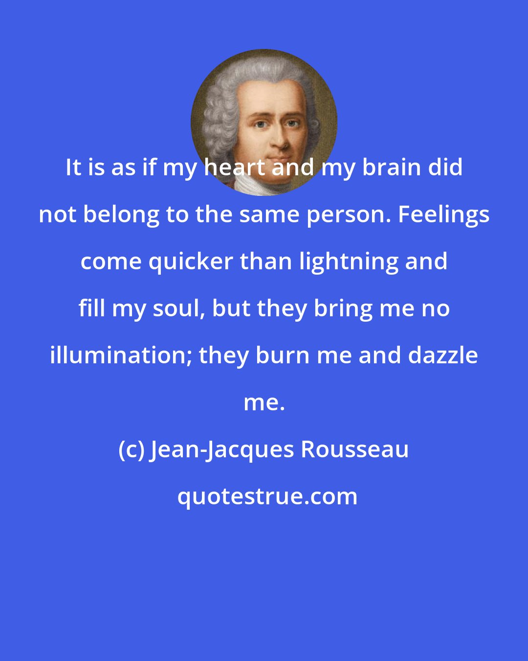 Jean-Jacques Rousseau: It is as if my heart and my brain did not belong to the same person. Feelings come quicker than lightning and fill my soul, but they bring me no illumination; they burn me and dazzle me.