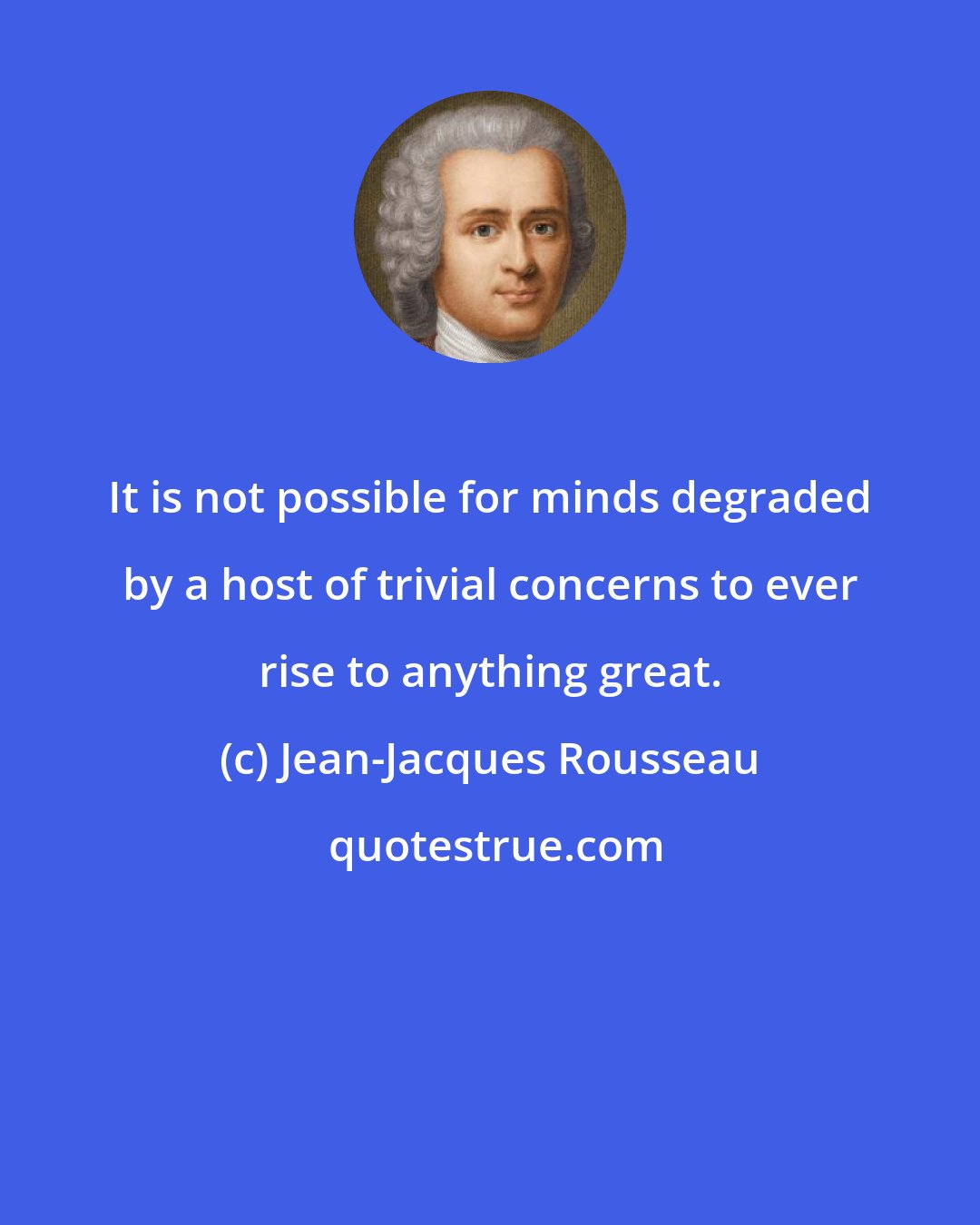 Jean-Jacques Rousseau: It is not possible for minds degraded by a host of trivial concerns to ever rise to anything great.