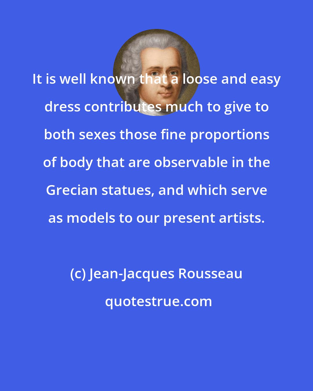 Jean-Jacques Rousseau: It is well known that a loose and easy dress contributes much to give to both sexes those fine proportions of body that are observable in the Grecian statues, and which serve as models to our present artists.