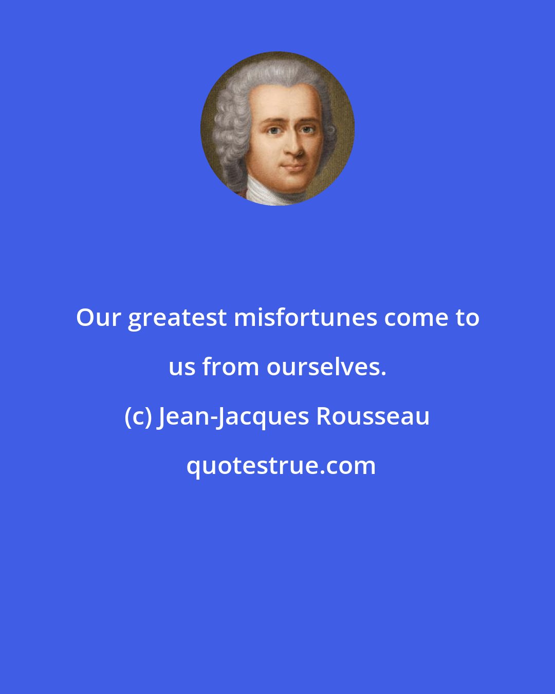 Jean-Jacques Rousseau: Our greatest misfortunes come to us from ourselves.