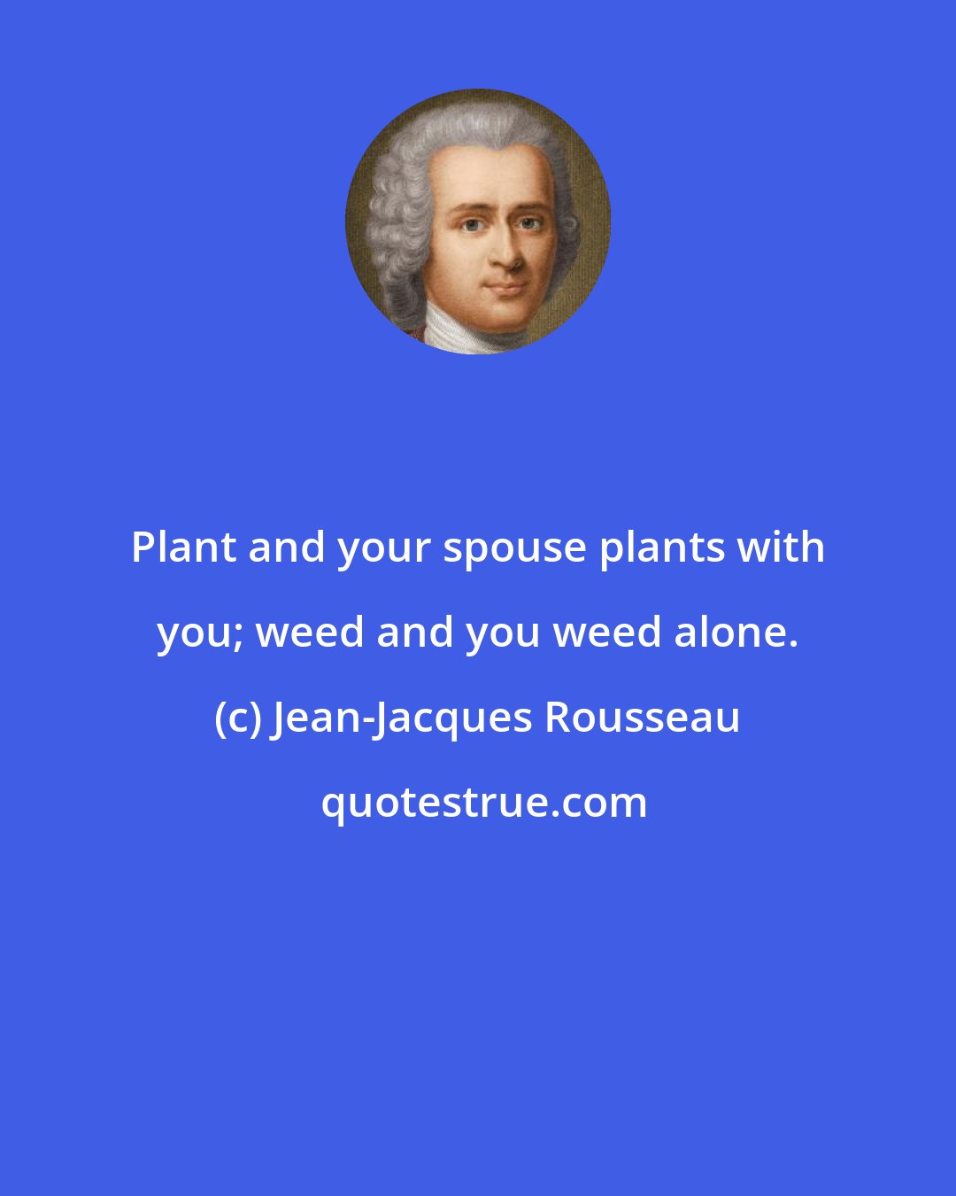 Jean-Jacques Rousseau: Plant and your spouse plants with you; weed and you weed alone.