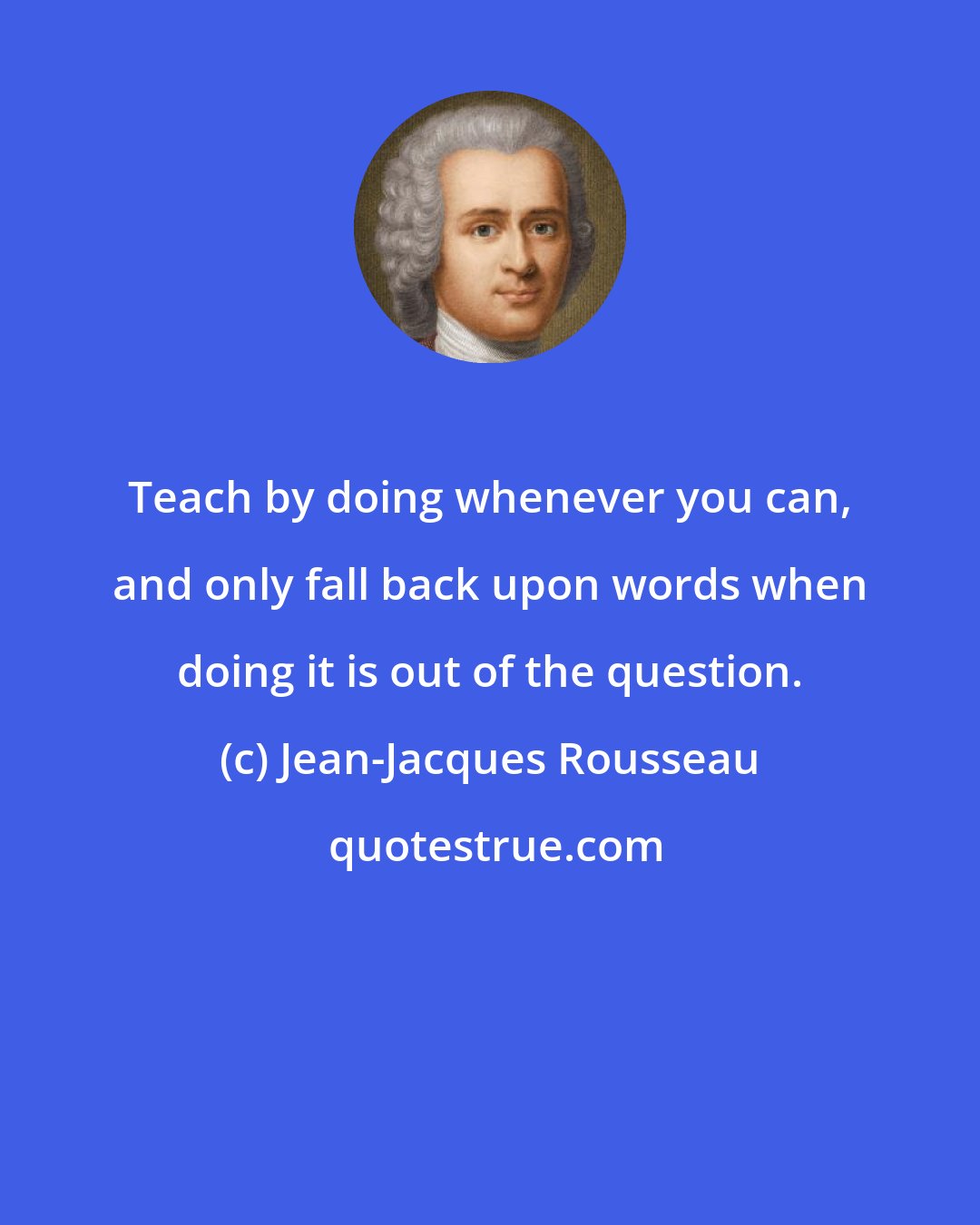 Jean-Jacques Rousseau: Teach by doing whenever you can, and only fall back upon words when doing it is out of the question.