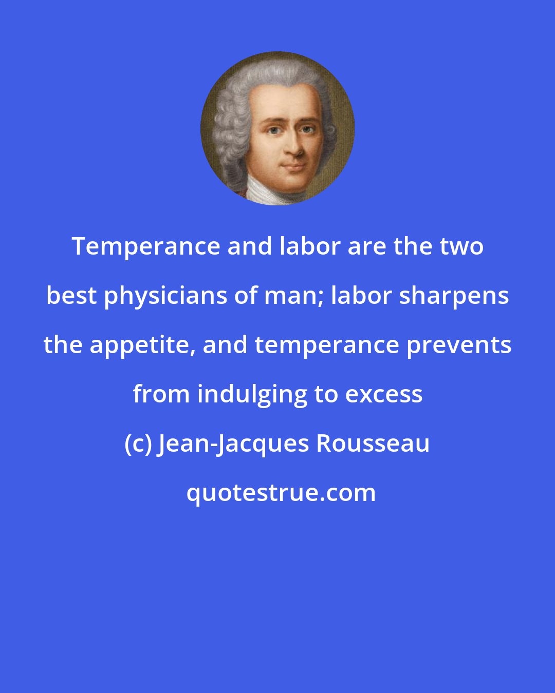 Jean-Jacques Rousseau: Temperance and labor are the two best physicians of man; labor sharpens the appetite, and temperance prevents from indulging to excess