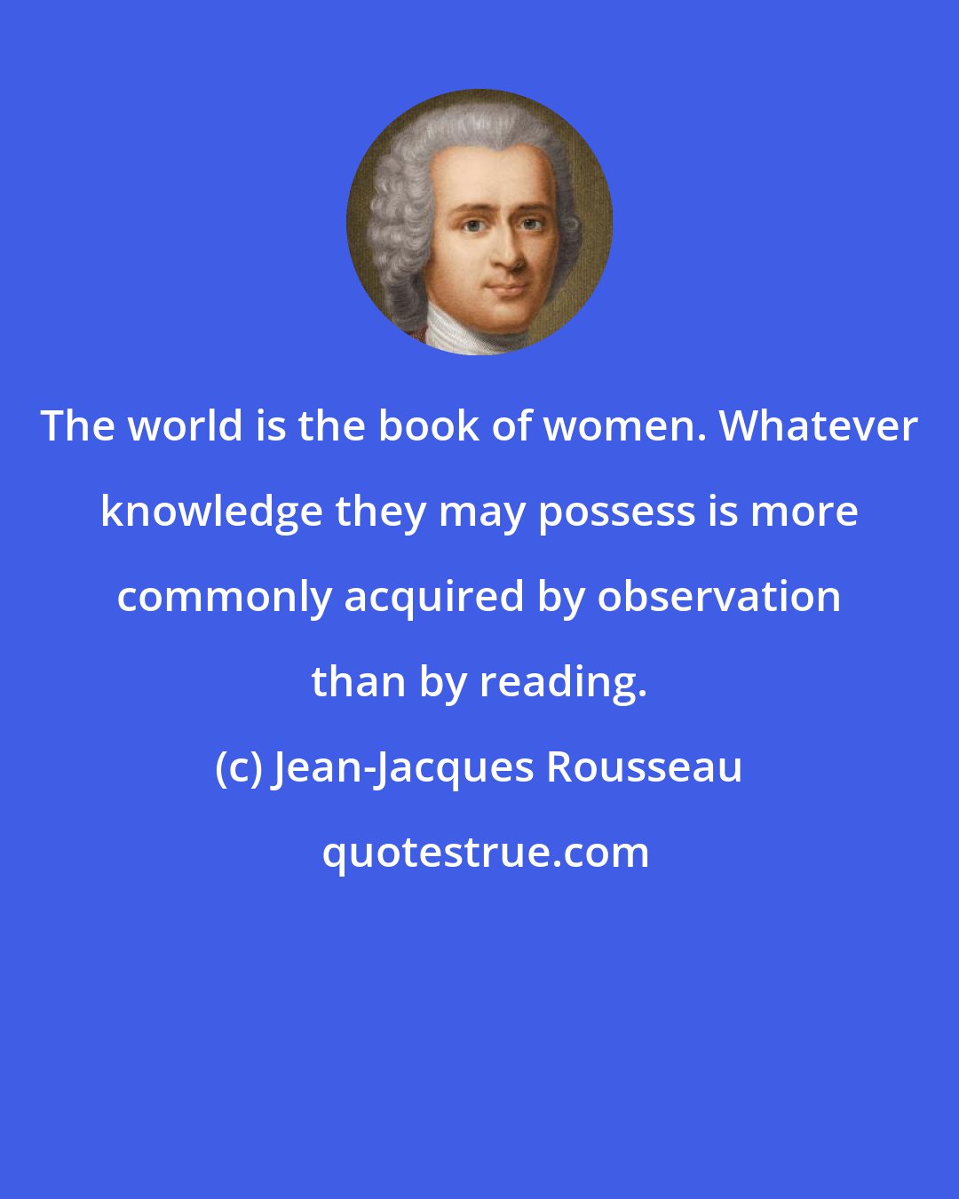 Jean-Jacques Rousseau: The world is the book of women. Whatever knowledge they may possess is more commonly acquired by observation than by reading.