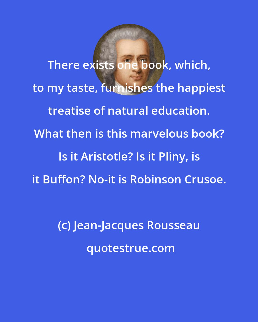 Jean-Jacques Rousseau: There exists one book, which, to my taste, furnishes the happiest treatise of natural education. What then is this marvelous book? Is it Aristotle? Is it Pliny, is it Buffon? No-it is Robinson Crusoe.