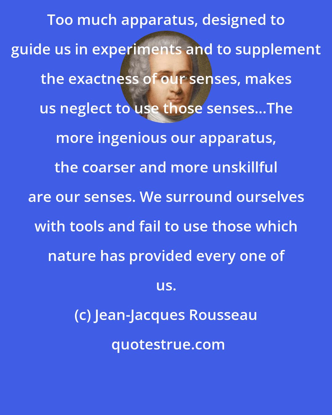 Jean-Jacques Rousseau: Too much apparatus, designed to guide us in experiments and to supplement the exactness of our senses, makes us neglect to use those senses...The more ingenious our apparatus, the coarser and more unskillful are our senses. We surround ourselves with tools and fail to use those which nature has provided every one of us.