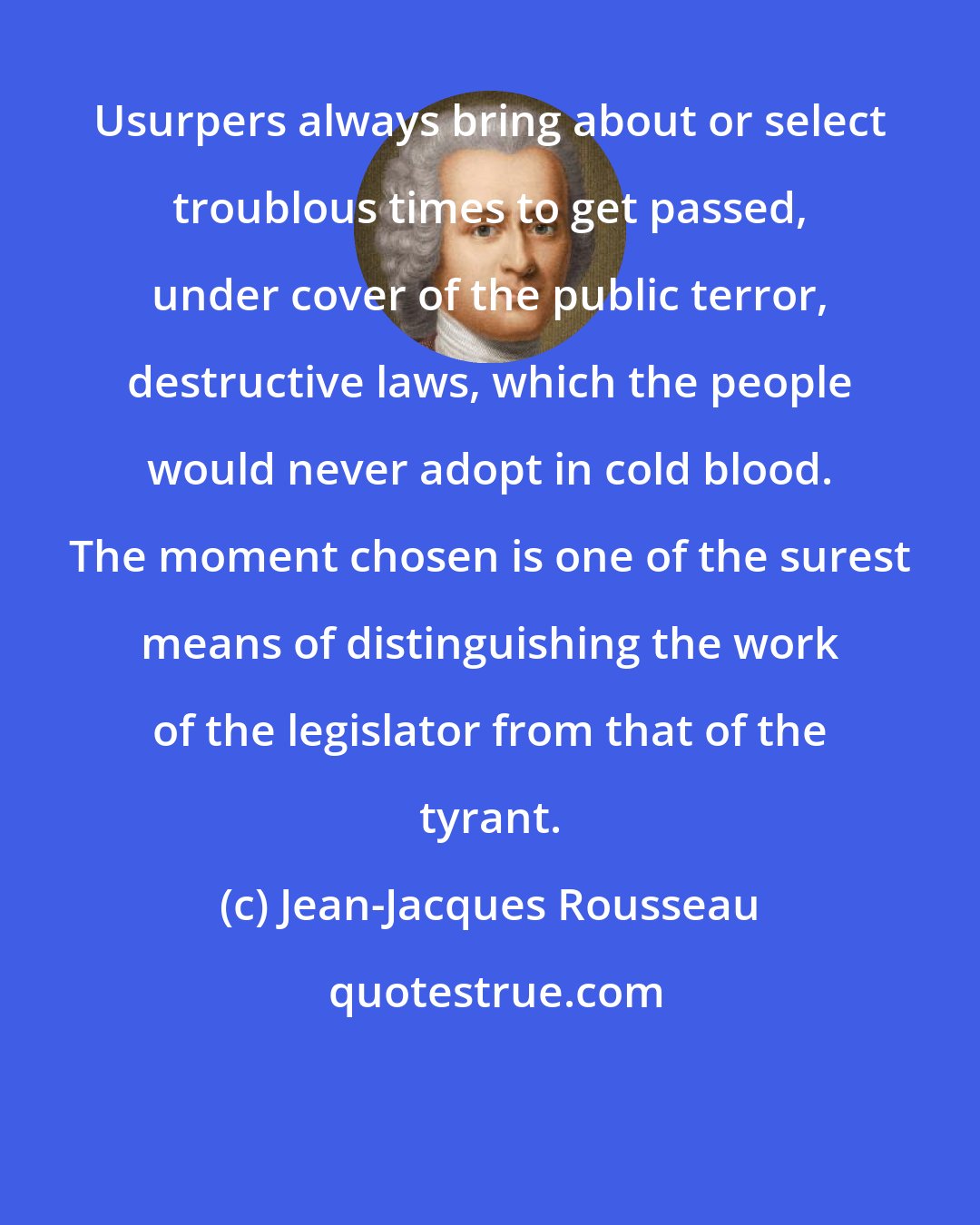 Jean-Jacques Rousseau: Usurpers always bring about or select troublous times to get passed, under cover of the public terror, destructive laws, which the people would never adopt in cold blood. The moment chosen is one of the surest means of distinguishing the work of the legislator from that of the tyrant.