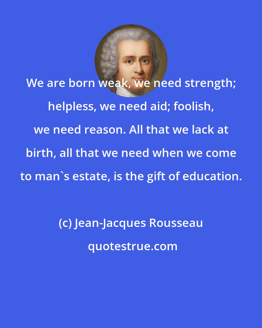 Jean-Jacques Rousseau: We are born weak, we need strength; helpless, we need aid; foolish, we need reason. All that we lack at birth, all that we need when we come to man's estate, is the gift of education.