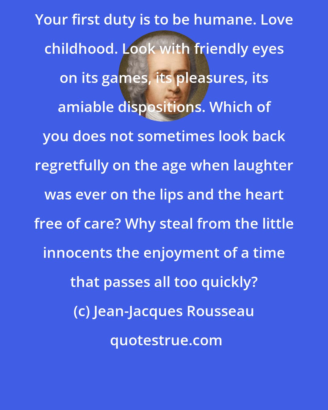 Jean-Jacques Rousseau: Your first duty is to be humane. Love childhood. Look with friendly eyes on its games, its pleasures, its amiable dispositions. Which of you does not sometimes look back regretfully on the age when laughter was ever on the lips and the heart free of care? Why steal from the little innocents the enjoyment of a time that passes all too quickly?