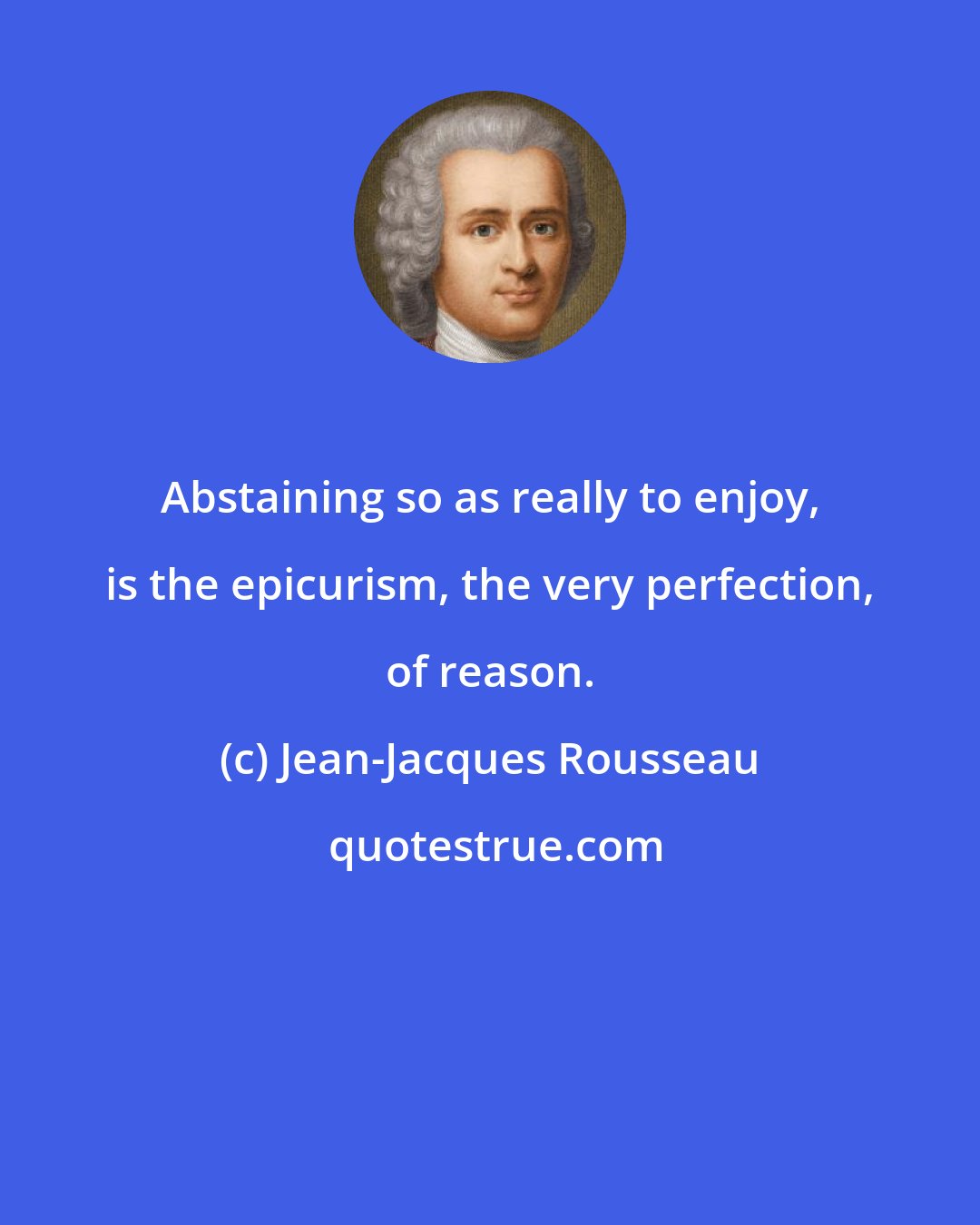 Jean-Jacques Rousseau: Abstaining so as really to enjoy, is the epicurism, the very perfection, of reason.