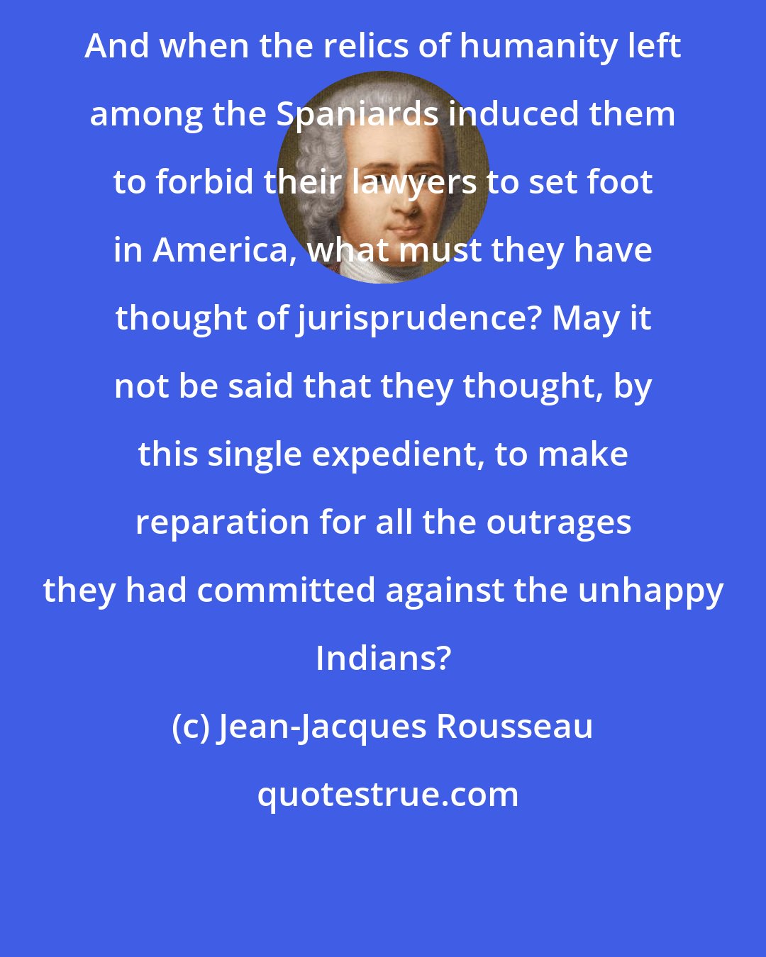 Jean-Jacques Rousseau: And when the relics of humanity left among the Spaniards induced them to forbid their lawyers to set foot in America, what must they have thought of jurisprudence? May it not be said that they thought, by this single expedient, to make reparation for all the outrages they had committed against the unhappy Indians?