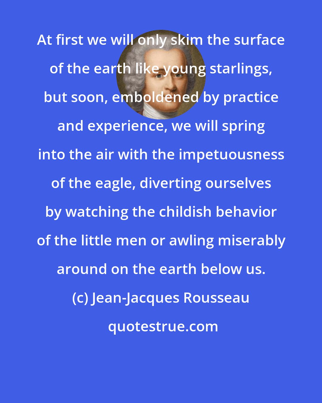 Jean-Jacques Rousseau: At first we will only skim the surface of the earth like young starlings, but soon, emboldened by practice and experience, we will spring into the air with the impetuousness of the eagle, diverting ourselves by watching the childish behavior of the little men or awling miserably around on the earth below us.