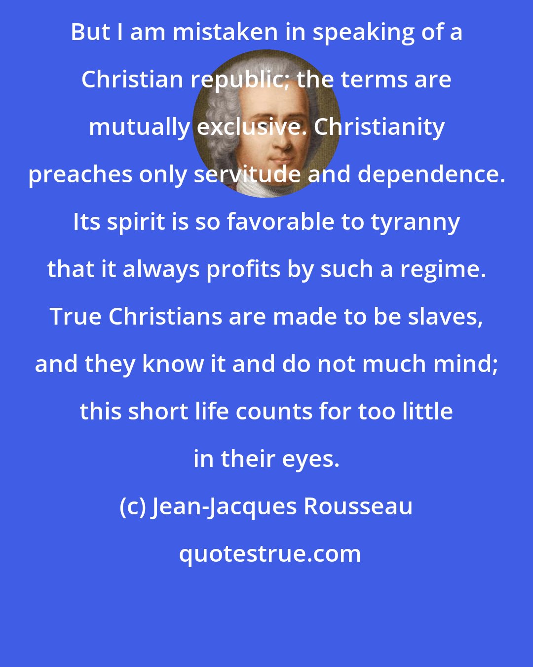 Jean-Jacques Rousseau: But I am mistaken in speaking of a Christian republic; the terms are mutually exclusive. Christianity preaches only servitude and dependence. Its spirit is so favorable to tyranny that it always profits by such a regime. True Christians are made to be slaves, and they know it and do not much mind; this short life counts for too little in their eyes.