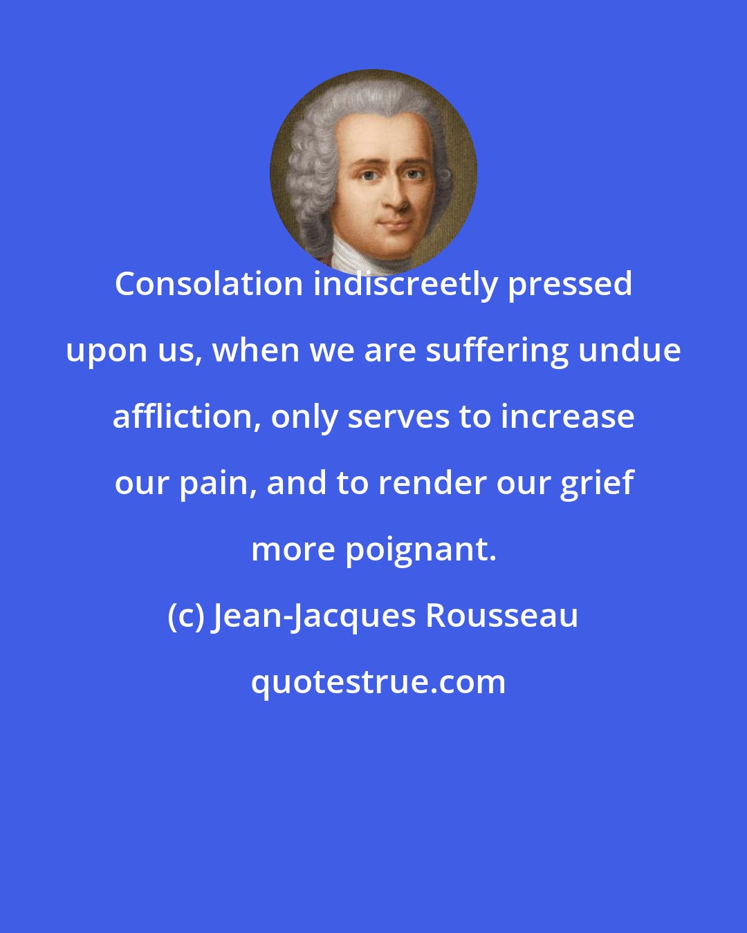 Jean-Jacques Rousseau: Consolation indiscreetly pressed upon us, when we are suffering undue affliction, only serves to increase our pain, and to render our grief more poignant.