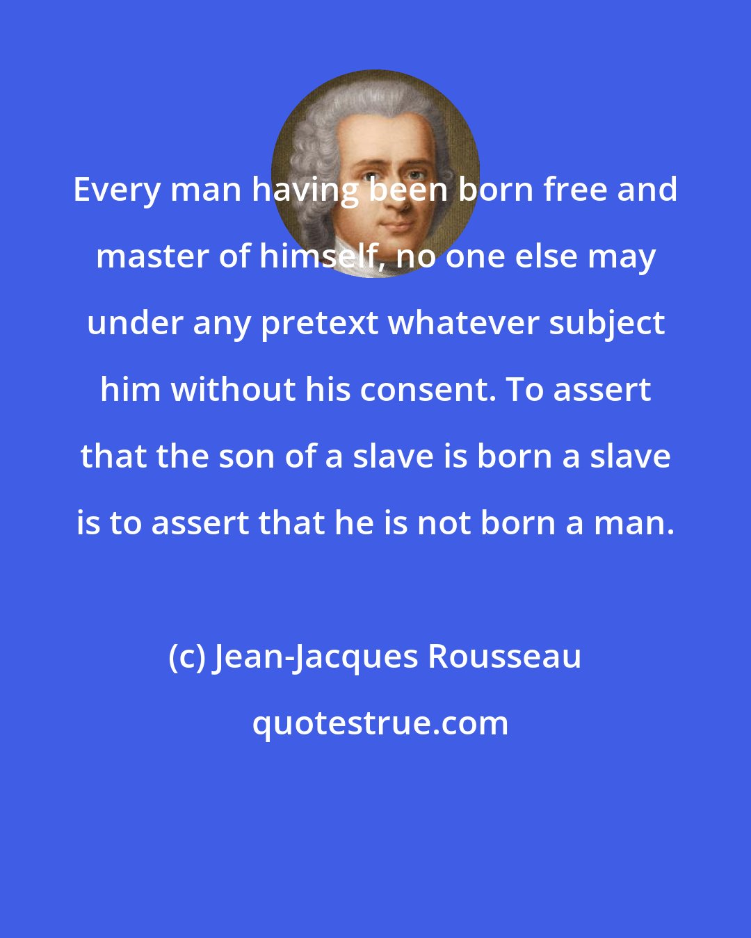 Jean-Jacques Rousseau: Every man having been born free and master of himself, no one else may under any pretext whatever subject him without his consent. To assert that the son of a slave is born a slave is to assert that he is not born a man.