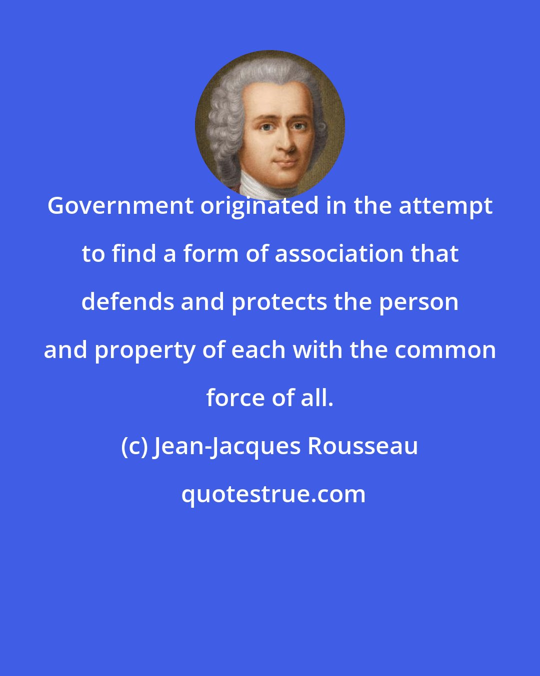 Jean-Jacques Rousseau: Government originated in the attempt to find a form of association that defends and protects the person and property of each with the common force of all.