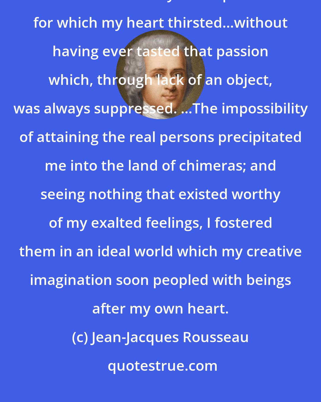 Jean-Jacques Rousseau: I believed that I was approaching the end of my days without having tasted to the full any of the pleasures for which my heart thirsted...without having ever tasted that passion which, through lack of an object, was always suppressed. ...The impossibility of attaining the real persons precipitated me into the land of chimeras; and seeing nothing that existed worthy of my exalted feelings, I fostered them in an ideal world which my creative imagination soon peopled with beings after my own heart.