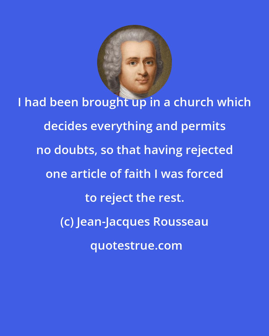 Jean-Jacques Rousseau: I had been brought up in a church which decides everything and permits no doubts, so that having rejected one article of faith I was forced to reject the rest.