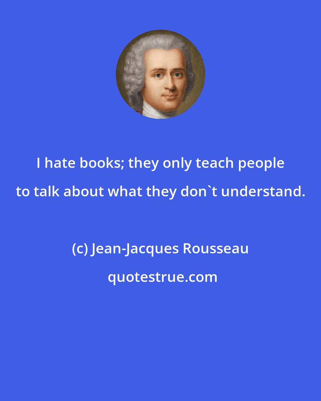 Jean-Jacques Rousseau: I hate books; they only teach people to talk about what they don't understand.