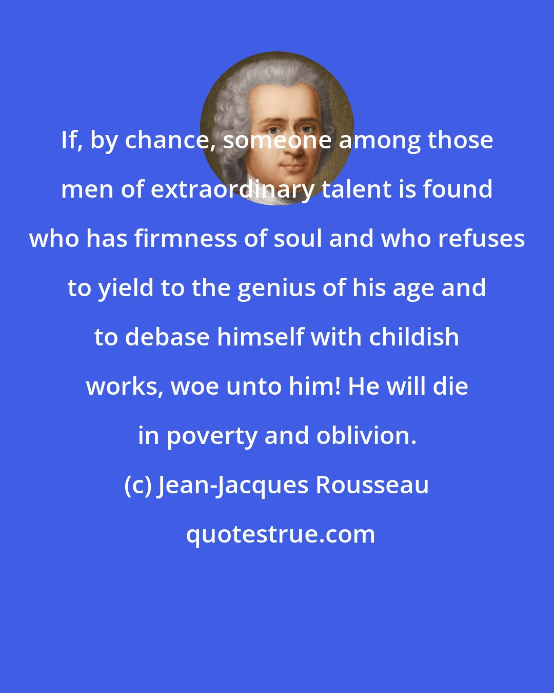 Jean-Jacques Rousseau: If, by chance, someone among those men of extraordinary talent is found who has firmness of soul and who refuses to yield to the genius of his age and to debase himself with childish works, woe unto him! He will die in poverty and oblivion.