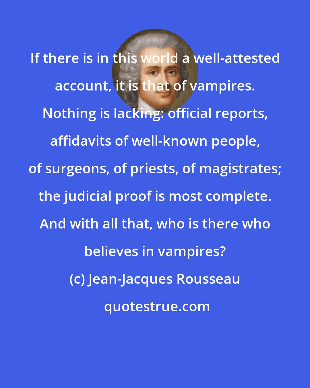 Jean-Jacques Rousseau: If there is in this world a well-attested account, it is that of vampires. Nothing is lacking: official reports, affidavits of well-known people, of surgeons, of priests, of magistrates; the judicial proof is most complete. And with all that, who is there who believes in vampires?