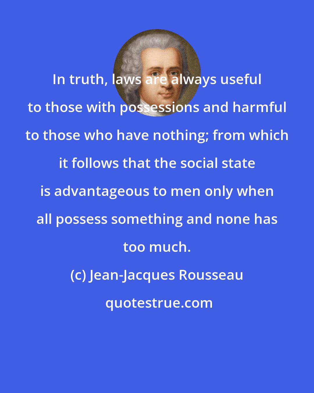 Jean-Jacques Rousseau: In truth, laws are always useful to those with possessions and harmful to those who have nothing; from which it follows that the social state is advantageous to men only when all possess something and none has too much.