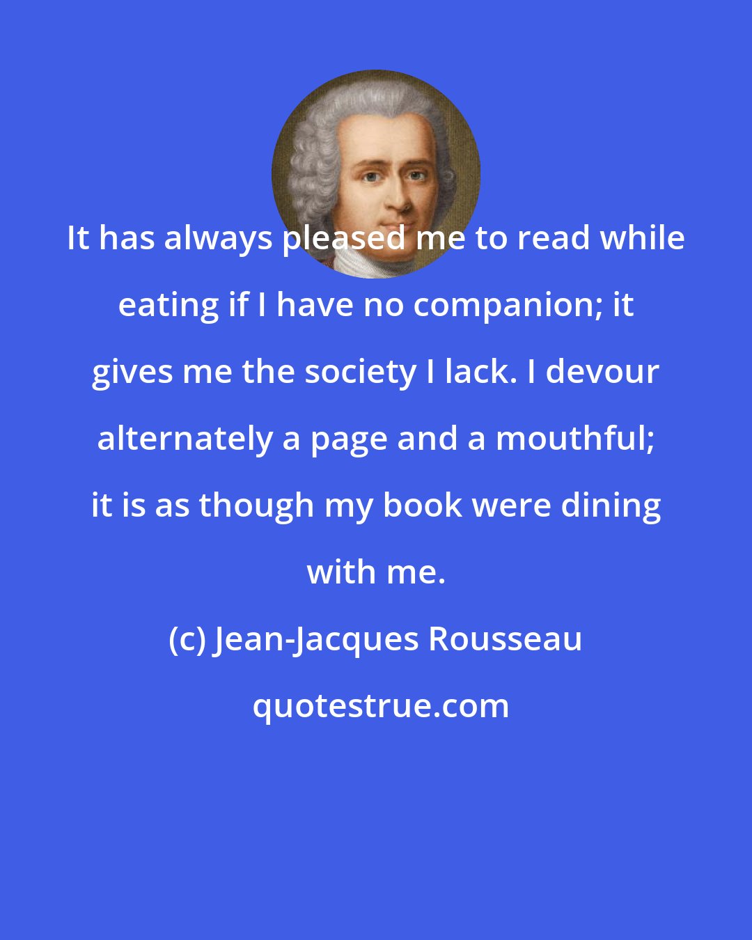 Jean-Jacques Rousseau: It has always pleased me to read while eating if I have no companion; it gives me the society I lack. I devour alternately a page and a mouthful; it is as though my book were dining with me.