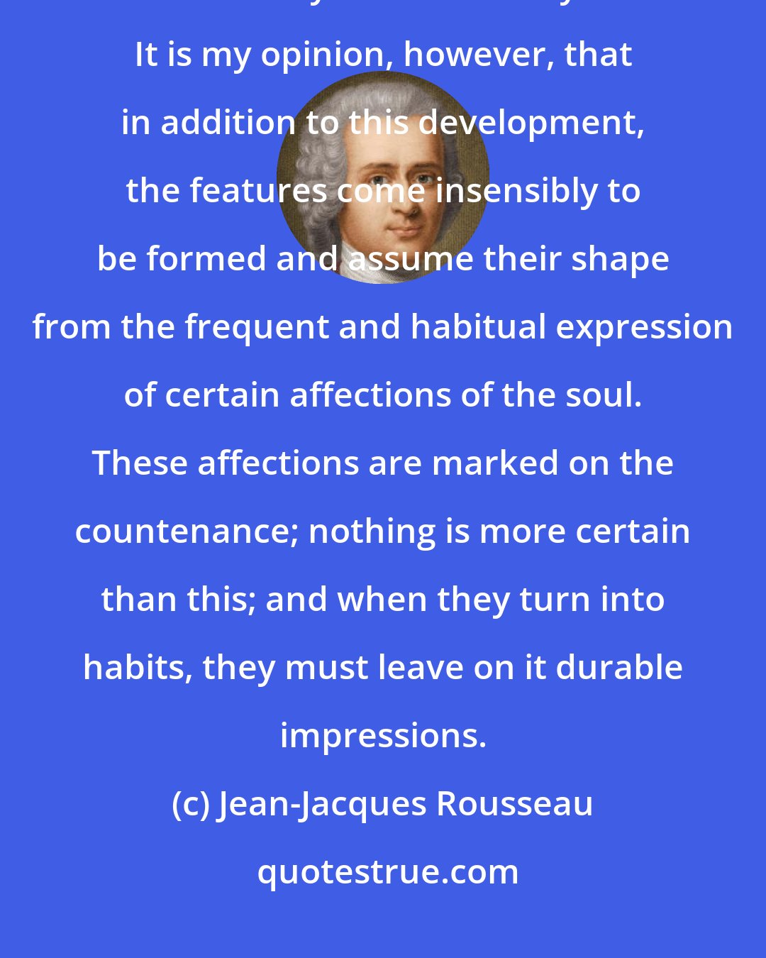 Jean-Jacques Rousseau: It is believed that physiognomy is only a simple development of the features already marked out by nature. It is my opinion, however, that in addition to this development, the features come insensibly to be formed and assume their shape from the frequent and habitual expression of certain affections of the soul. These affections are marked on the countenance; nothing is more certain than this; and when they turn into habits, they must leave on it durable impressions.